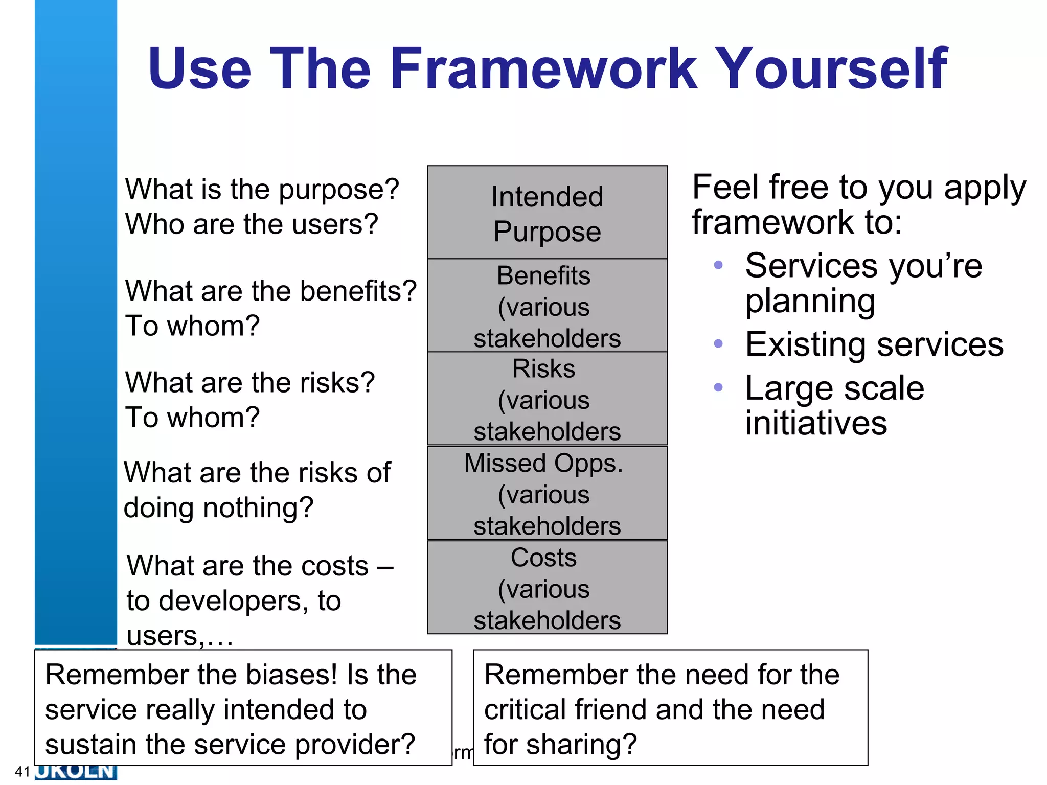 Use The Framework Yourself Feel free to you apply framework to: Services you’re planning Existing services Large scale initiatives What is the purpose? Who are the users? What are the benefits? To whom? What are the risks? To whom? What are the risks of doing nothing? What are the costs – to developers, to users,… Remember the biases! Is the service really intended to sustain the service provider? Remember the need for the critical friend and the need for sharing? Intended Purpose Benefits  (various  stakeholders Risks  (various  stakeholders Missed Opps.  (various  stakeholders Costs  (various  stakeholders 