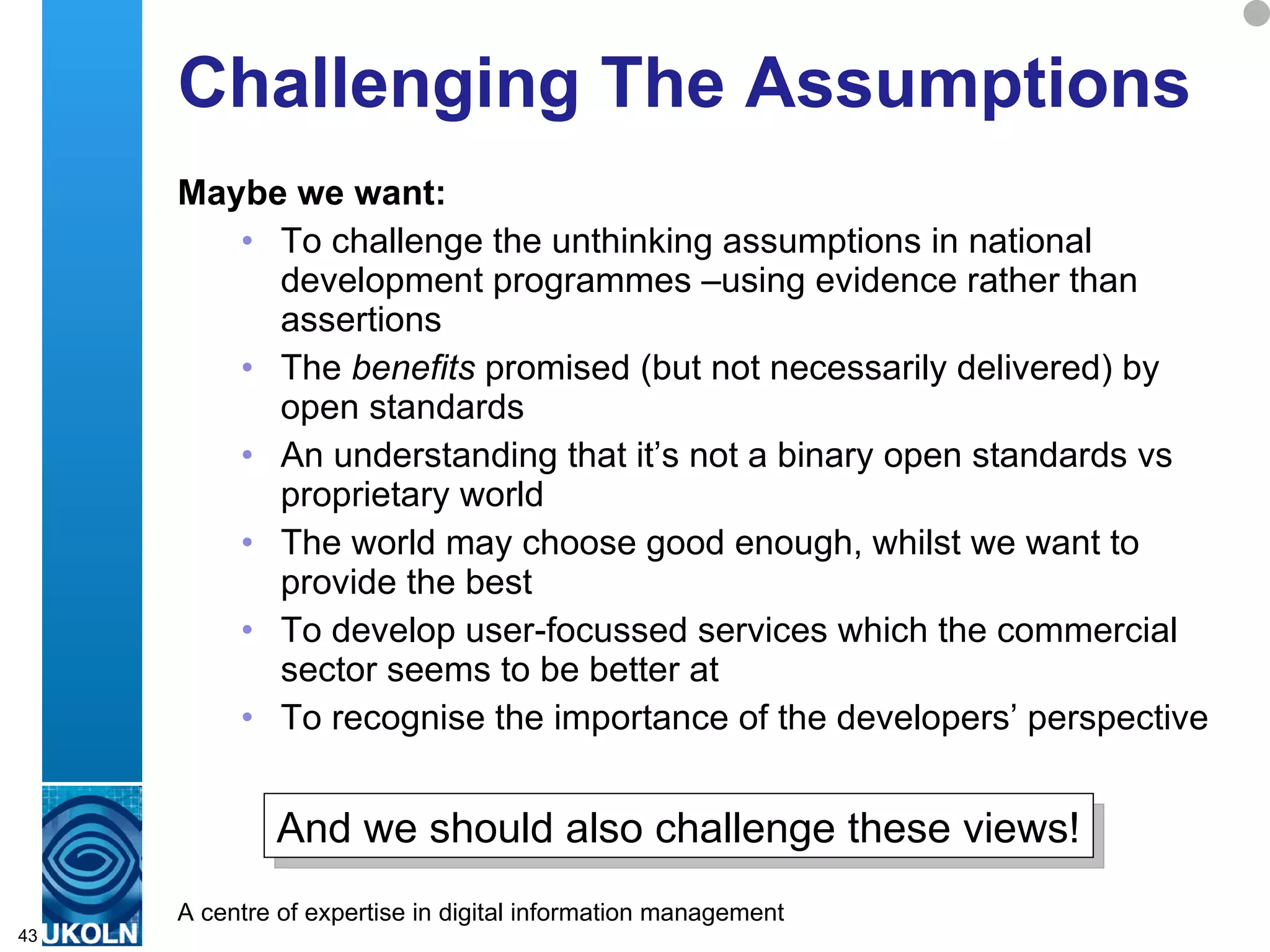 Challenging The Assumptions Maybe we want: To challenge the unthinking assumptions in national development programmes –using evidence rather than assertions The  benefits  promised (but not necessarily delivered) by open standards An understanding that it’s not a binary open standards vs proprietary world The world may choose good enough, whilst we want to provide the best To develop user-focussed services which the commercial sector seems to be better at To recognise the importance of the developers’ perspective  And we should also challenge these views! 