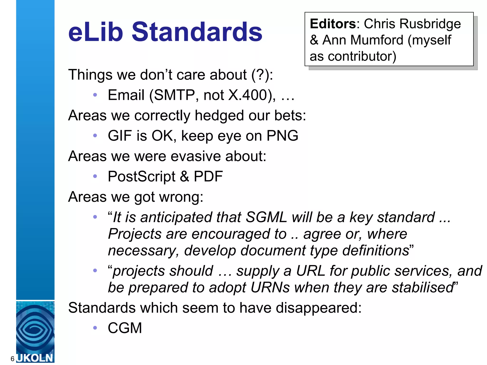 eLib Standards Things we don’t care about (?): Email (SMTP, not X.400), … Areas we correctly hedged our bets: GIF is OK, keep eye on PNG Areas we were evasive about: PostScript & PDF Areas we got wrong: “ It is anticipated that SGML will be a key standard ... Projects are encouraged to .. agree or, where necessary, develop document type definitions ” “ projects should … supply a URL for public services, and be prepared to adopt URNs when they are stabilised ” Standards which seem to have disappeared: CGM Editors : Chris Rusbridge & Ann Mumford (myself as contributor) 