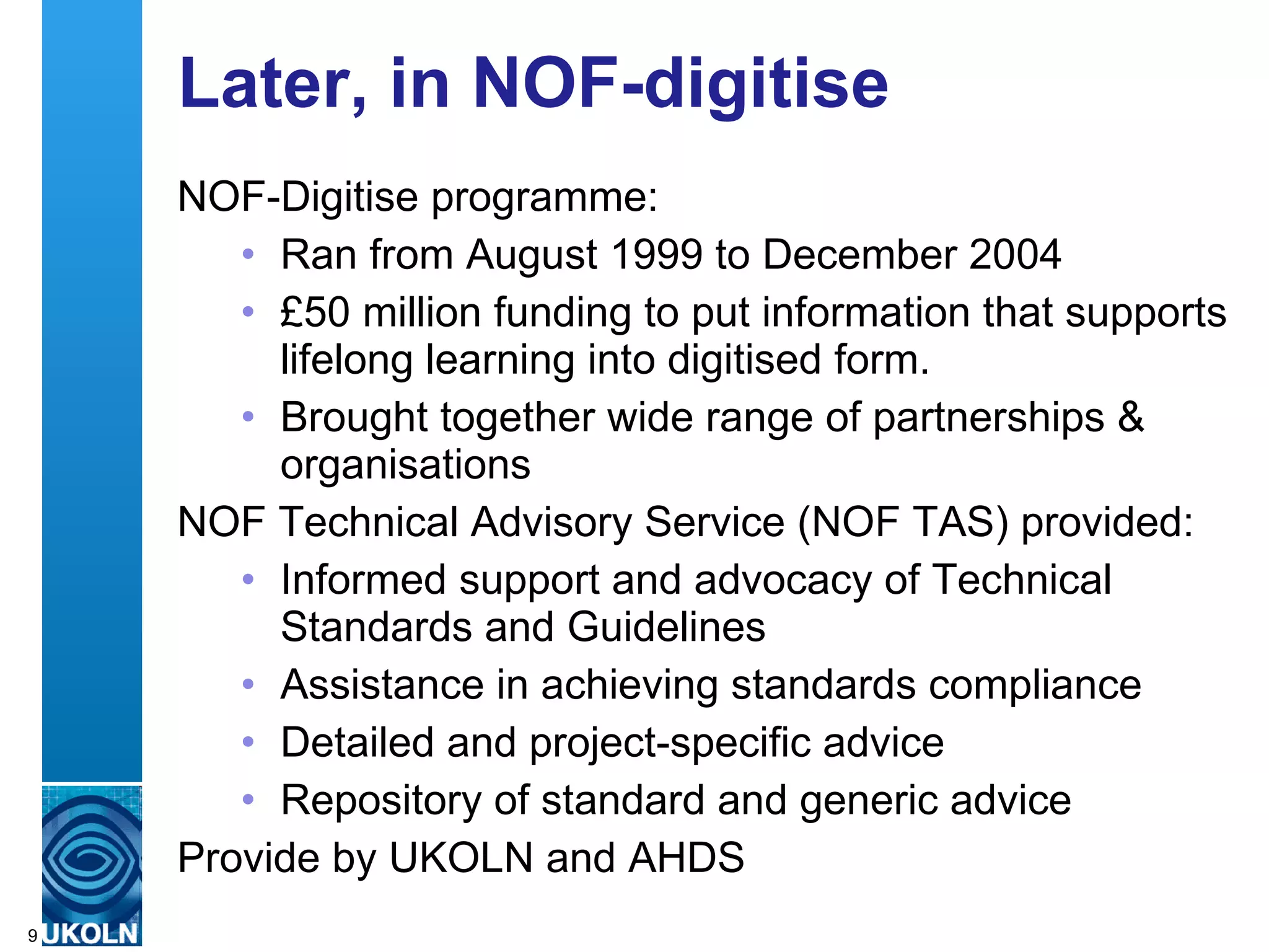 Later, in NOF-digitise NOF-Digitise programme: Ran from August 1999 to December 2004 £50 million funding to put information that supports lifelong learning into digitised form. Brought together wide range of partnerships & organisations  NOF Technical Advisory Service (NOF TAS) provided: Informed support and advocacy of Technical Standards and Guidelines Assistance in achieving standards compliance  Detailed and project-specific advice Repository of standard and generic advice  Provide by UKOLN and AHDS 