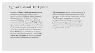 Signs of National Development
◦ According to Mankiw (2012), an economist, national
development is measured according to a country’s
capacity to produce. Production is used to measure
development because the quality of production
determines the kind and value of the products and
services that can benefit the society. Quality production
must be able to level up with the increase in population
of a country in order to provide the needs and wants of
the citizens. When the production is high, the citizens are
able to choose products or services to make their lives
better. Money is the key to circulate the economy as
whole and to help the development of a country. The
workers play vital roles in the process because their
being productive dictates the level of production.
◦ The Private sector is also part in the development of a
nation by setting up, businesses; circulate money in the
market, and provide sound services and quality products.
The Government has a major role in national
development because it it’s the government that sets
policies, commerce, wage, ownership, and etc. The
Government responsibilities is to maintain peace and
order in the country, to secure the investors, local or
foreign, of a smooth operation.
 