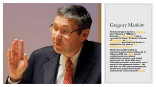 Gregory Mankiw
Nicholas Gregory Mankiw (/ˈmænkjuː/;
born February 3, 1958) is an
American macroeconomist who is
currently the Robert M. Beren Professor
of Economics at Harvard
University.[3] Mankiw is best known in
academia for his work on New
Keynesian economics.[4]
Mankiw has written widely on
economics and economic policy. As of
February 2020, the RePEc overall
ranking based on academic
publications, citations, and related
metrics put him as the 45th most
influential economist in the world, out of
nearly 50,000 registered authors.[5] He
was the 11th most cited economist and
the 9th most productive research
economist as measured by the h-index
 
