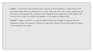 ◦ Labor – As previously mentioned, labor plays a vital role in the development of a nation because their
productivity affects the level of productions of a country. This is the reason why a country should invest on
the education of it’s people. The curriculum in school should have the combination of both academic and
technical skills to improve the abilities and capabilities of the students in different fields.
◦ Capital – Capital is needed for a smooth and efficient production. Examples of capital are factories,
machineries, vehicles, and computers. Vehicles are a huge help for farmers because they facilitate the delivery
of their products to the market.
 