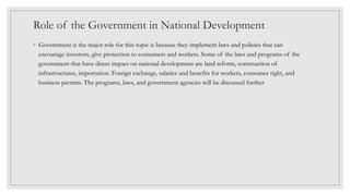 Role of the Government in National Development
◦ Government is the major role for this topic is because they implement laws and policies that can
encourage investors, give protection to consumers and workers. Some of the laws and programs of the
government that have direct impact on national development are land reform, construction of
infrastructures, importation. Foreign exchange, salaries and benefits for workers, consumer right, and
business permits. The programs, laws, and government agencies will be discussed further
 