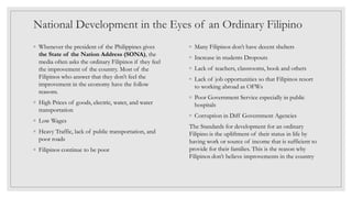 National Development in the Eyes of an Ordinary Filipino
◦ Whenever the president of the Philippines gives
the State of the Nation Address (SONA), the
media often asks the ordinary Filipinos if they feel
the improvement of the country. Most of the
Filipinos who answer that they don’t feel the
improvement in the economy have the follow
reasons.
◦ High Prices of goods, electric, water, and water
transportation
◦ Low Wages
◦ Heavy Traffic, lack of public transportation, and
poor roads
◦ Filipinos continue to be poor
◦ Many Filipinos don’t have decent shelters
◦ Increase in students Dropouts
◦ Lack of teachers, classrooms, book and others
◦ Lack of job opportunities so that Filipinos resort
to working abroad as OFWs
◦ Poor Government Service especially in public
hospitals
◦ Corruption in Diff Government Agencies
The Standards for development for an ordinary
Filipino is the upliftment of their status in life by
having work or source of income that is sufficient to
provide for their families. This is the reason why
Filipinos don’t believe improvements in the country
 