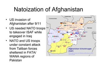Natoization of Afghanistan US invasion of Afghanistan after 9/11 US needed NATO troops to takeover ISAF while engaged in Iraq NATO and US troops under constant attack from Taliban forces sheltered in FATA/ WANA regions of Pakistan  