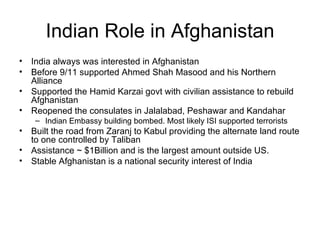 Indian Role in Afghanistan India always was interested in Afghanistan Before 9/11 supported Ahmed Shah Masood and his Northern Alliance Supported the Hamid Karzai govt with civilian assistance to rebuild Afghanistan Reopened the consulates in Jalalabad, Peshawar and Kandahar Indian Embassy building bombed. Most likely ISI supported terrorists  Built the road from Zaranj to Kabul providing the alternate land route to one controlled by Taliban Assistance ~ $1Billion and is the largest amount outside US. Stable Afghanistan is a national security interest of India 