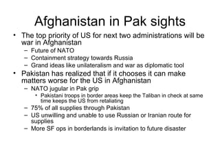 Afghanistan in Pak sights The top priority of US for next two administrations will be war in Afghanistan Future of NATO Containment strategy towards Russia Grand ideas like unilateralism and war as diplomatic tool Pakistan has realized that if it chooses it can make matters worse for the US in Afghanistan NATO jugular in Pak grip Pakistani troops in border areas keep the Taliban in check at same time keeps the US from retaliating 75% of all supplies through Pakistan US unwilling and unable to use Russian or Iranian route for supplies More SF ops in borderlands is invitation to future disaster 