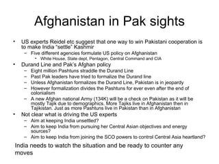 Afghanistan in Pak sights US experts Reidel etc suggest that one way to win Pakistani cooperation is to make India “settle” Kashmir Five different agencies formulate US policy on Afghanistan White House, State dept, Pentagon, Central Command and CIA  Durand Line and Pak’s Afghan policy Eight million Pashtuns straddle the Durand Line Past Pak leaders have tried to formalize the Durand line Unless Afghanistan formalizes the Durand Line, Pakistan is in jeopardy However formalization divides the Pashtuns for ever even after the end of colonialism A new Afghan national Army (134K) will be a check on Pakistan as it will be mostly Tajik due to demographics. More Tajiks live in Afghanistan then in Tajikistan. Just as more Pashtuns live in Pakistan than in Afghanistan Not clear what is driving the US experts Aim at keeping India unsettled? Aim to keep India from pursuing her Central Asian objectives and energy sources? Aim to keep India from joining the SCO powers to control Central Asia heartland? India needs to watch the situation and be ready to counter any moves 
