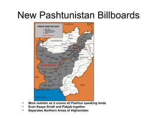 New Pashtunistan Billboards More realistic as it covers all Pashtun speaking lands Even Keeps Sindh and Pakjab together Separates Northern Areas of Afghanistan 