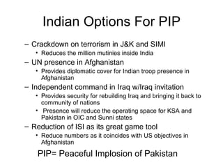 Indian Options For PIP Crackdown on terrorism in J&K and SIMI Reduces the million mutinies inside India UN presence in Afghanistan Provides diplomatic cover for Indian troop presence in Afghanistan Independent command in Iraq w/Iraq invitation Provides security for rebuilding Iraq and bringing it back to community of nations Presence will reduce the operating space for KSA and Pakistan in OIC and Sunni states  Reduction of ISI as its great game tool Reduce numbers as it coincides with US objectives in Afghanistan PIP= Peaceful Implosion of Pakistan 