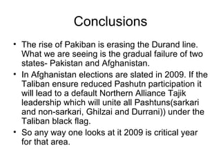Conclusions The rise of Pakiban is erasing the Durand line. What we are seeing is the gradual failure of two states- Pakistan and Afghanistan.  In Afghanistan elections are slated in 2009. If the Taliban ensure reduced Pashutn participation it will lead to a default Northern Alliance Tajik leadership which will unite all Pashtuns(sarkari and non-sarkari, Ghilzai and Durrani)) under the Taliban black flag.  So any way one looks at it 2009 is critical year for that area. 