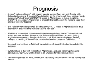 Prognosis A new "northern alliance", with covert material support from Iran and Russia, with Indian tacit approval & "peaceful" participation on the ground, will likely begin a new & successful "jehad" against US/NATO forces in Afghanistan. In fact, a long term US/NATO presence in Afghanistan is probably the last hope of the Pakis to keep their artificial "country" together.  But Russian/Iranian supported bleeding of US/NATO forces in Afghanistan will drive them out in a lot less time than the Soviets held out.  And in the subsequent obvious conflict between opposing Jihads (Taliban from the south and new NA from the north), the Taliban will finally bleed to death, putting Afghanistan squarely in Russian (& Indian) orbit. That should also begin the long delayed unraveling of the artificial construct otherwise known as Paki satan.  As usual, and contrary to Paki high expectations, China will intrude minimally in this process.  What matters is that with retreat from Afghanistan, and also from Iraq (foregone conclusion), US/NATO will find itself in an unusual (for it) defensive mode.  The consequences for India, while full of cautionary circumstances, will be nothing but fruitful. 