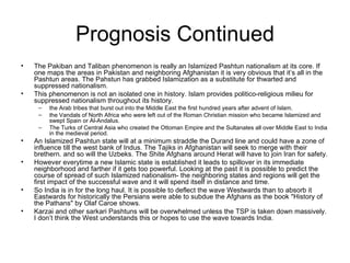 Prognosis Continued The Pakiban and Taliban phenomenon is really an Islamized Pashtun nationalism at its core. If one maps the areas in Pakistan and neighboring Afghanistan it is very obvious that it’s all in the Pashtun areas. The Pahstun has grabbed Islamization as a substitute for thwarted and suppressed nationalism.  This phenomenon is not an isolated one in history. Islam provides politico-religious milieu for suppressed nationalism throughout its history.  the Arab tribes that burst out into the Middle East the first hundred years after advent of Islam.  the Vandals of North Africa who were left out of the Roman Christian mission who became Islamized and swept Spain or Al-Andalus.  The Turks of Central Asia who created the Ottoman Empire and the Sultanates all over Middle East to India in the medieval period. An Islamized Pashtun state will at a minimum straddle the Durand line and could have a zone of influence till the west bank of Indus. The Tajiks in Afghanistan will seek to merge with their brethern. and so will the Uzbeks. The Shite Afghans around Herat will have to join Iran for safety.  However everytime a new Islamic state is established it leads to spillover in its immediate neighborhood and farther if it gets too powerful. Looking at the past it is possible to predict the course of spread of such Islamized nationalism- the neighboring states and regions will get the first impact of the successful wave and it will spend itself in distance and time.  So India is in for the long haul. It is possible to deflect the wave Westwards than to absorb it Eastwards for historically the Persians were able to subdue the Afghans as the book "History of the Pathans" by Olaf Caroe shows. Karzai and other sarkari Pashtuns will be overwhelmed unless the TSP is taken down massively. I don’t think the West understands this or hopes to use the wave towards India. 