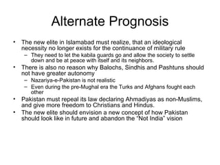 Alternate Prognosis The new elite in Islamabad must realize, that an ideological necessity no longer exists for the continuance of military rule  They need to let the kabila guards go and allow the society to settle down and be at peace with itself and its neighbors. There is also no reason why Balochs, Sindhis and Pashtuns should not have greater autonomy Nazariya-e-Pakistan is not realistic Even during the pre-Mughal era the Turks and Afghans fought each other  Pakistan must repeal its law declaring Ahmadiyas as non-Muslims, and give more freedom to Christians and Hindus.  The new elite should envision a new concept of how Pakistan should look like in future and abandon the “Not India” vision 