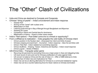 The “Other” Clash of Civilizations India and China are destined to Compete and Cooperate Chinese “string of pearls” – India’s encirclement and Indian response Gwadar Port Arming of their “Israel” with nuclear arms Militarization of Tibet Listening posts through in Bay of Bengal through Bangladesh and Myanmar Assisting Sri Lanka Competing in Africa and Central Asia for dominance Militarization of Space – threat to Indian space assets India’s Tibet options – Post Dalai Lama era is a threat or opportunity? From a diffidence to realization – India grapples the cold reality of Chinese intent China’s position in the Nuclear deal – showcased her intent and limits of power Chinese creeping encroachment – Arunachal – India’s response – blow hot and blow cold China’s Tibet Rail – India’s belated but scrambling response China’s faultlines – Xinjiang, Taiwan, Indochina and Spartlys – India’s naval response China’s jugular – Straits of Malaca  US-China-India – Triangular poker game Recurring US penchant for promoting China as a major power in Asia and relegating India US track record of wink and nod for Chinese proliferation of nukes against India US concern to balance China and the role of India in it – Offer of ABM defense to India Chinese fear of Indian rise and implications for Tibet Indian rise can be an alluring alternative for Chinese to a communist totalatarian regime Indian rise can be a counter balancing force for Asian nations to Chinese domination 