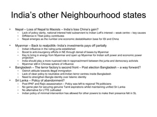 India’s other Neighbourhood states Nepal – Loss of Nepal to Maoists – India’s loss China’s gain? Lack of policy clarity, national interest held subservient to Indian Left’s interest – weak centre – key causes Diffidence in Tibet policy contributes Nepal emerges as the number one economic destabilisation base for ISI and China Myanmar – Back to realpolitik- India’s investments pays off partially Indian influence in the ruling junta established Boost to anti-insurgency efforts in NE through denial of bases by Myanmar Key to bring in energy from Myanmar and open up Myanmar for Indian soft power and economic power projection India should play a more nuanced role in rapproachment between the junta and democracy activists Myanmar still in Chinese sphere of influence Bangladesh – The terror factory’s second front – Post election Bangladesh – a way forward? Ostrich attitude towards illegal immigration Lack of clear policy to neutralize anti-Indian terror centres inside Bangladesh Need to strengthen Bangla identity over Islamic identity Sri Lanka – Policy of abandonment? Post IPKF and Rajiv assassination – Policy was left to regional TN politicians  No game plan for securing genuine Tamil aspirations whilst maintaining unified Sri Lanka No alternative for LTTE cultivated Indian policy of minimal intervention has allowed for other powers to make their presence felt in SL 