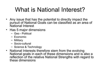 What is National Interest? Any issue that has the potential to directly impact the pursuit of National Goals can be classified as an area of National Interest Has 5 major dimensions  Geo - Political Economic Military Socio-cultural Science & Technology National Interests therefore stem from the evolving National goals in each of these dimensions and is also a reflection of the relative National Strengths with regard to these dimensions 