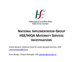 NATIONAL IMPLEMENTATION GROUP
HSE/HIQA MATERNITY SERVICES
INVESTIGATIONS
Ciarán Browne. National Lead for acute Hospital Services, HSE
ciaran.browne@hse.ie
Anne Bergin. Project Manager, HSE jabergin@coombe.ie
 