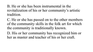B. He or she has been instrumental in the
revitalization of his or her communitys artistic
tradition.
C. He or she has passed on to the other members
of the community skills in the folk art for which
the community is traditionally known.
D. His or her community has recognized him or
her as master and teacher of his or her craft.
 