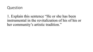 Question
1. Explain this sentence He or she has been
instrumental in the revitalization of his of his or
her communitys artistic tradition.
 