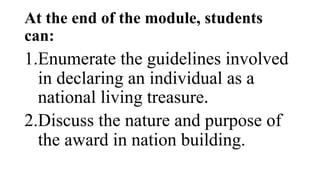 At the end of the module, students
can:
1.Enumerate the guidelines involved
in declaring an individual as a
national living treasure.
2.Discuss the nature and purpose of
the award in nation building.
 