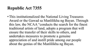Republic Act 7355
? This institutionalized the National Living Treasures
Award or the Gawad sa Manlilikha ng Bayan. Through
this law, the NCAA conducts the search for the finest
traditional artists of land, adopts a program that will
ensure the transfer of their skills to others, and
undertakes measures to promote a genuine
appreciation of and instill pride among our people
about the genius of the Manlilikha ng Bayan.
 