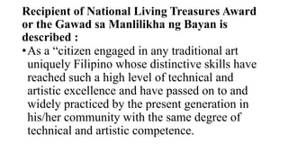 Recipient of National Living Treasures Award
or the Gawad sa Manlilikha ng Bayan is
described :
?As a citizen engaged in any traditional art
uniquely Filipino whose distinctive skills have
reached such a high level of technical and
artistic excellence and have passed on to and
widely practiced by the present generation in
his/her community with the same degree of
technical and artistic competence.
 