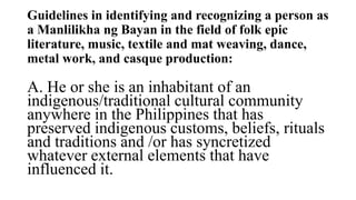 Guidelines in identifying and recognizing a person as
a Manlilikha ng Bayan in the field of folk epic
literature, music, textile and mat weaving, dance,
metal work, and casque production:
A. He or she is an inhabitant of an
indigenous/traditional cultural community
anywhere in the Philippines that has
preserved indigenous customs, beliefs, rituals
and traditions and /or has syncretized
whatever external elements that have
influenced it.
 