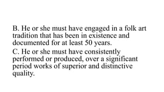 B. He or she must have engaged in a folk art
tradition that has been in existence and
documented for at least 50 years.
C. He or she must have consistently
performed or produced, over a significant
period works of superior and distinctive
quality.
 