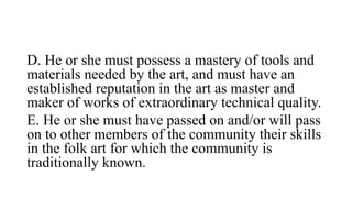 D. He or she must possess a mastery of tools and
materials needed by the art, and must have an
established reputation in the art as master and
maker of works of extraordinary technical quality.
E. He or she must have passed on and/or will pass
on to other members of the community their skills
in the folk art for which the community is
traditionally known.
 