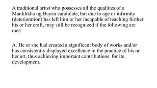 A traditional artist who possesses all the qualities of a
Manlilikha ng Bayan candidate, but due to age or infirmity
(deterioration) has left him or her incapable of teaching further
his or her craft, may still be recognized if the following are
met:
A. He or she had created a significant body of works and/or
has consistently displayed excellence in the practice of his or
her art, thus achieving important contributions for its
development.
 