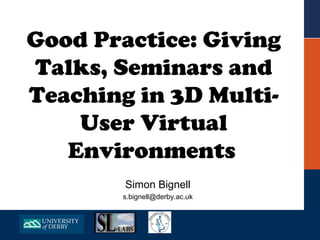 Good Practice: Giving
Talks, Seminars and
Teaching in 3D Multi-
    User Virtual
   Environments
        Simon Bignell
       s.bignell@derby.ac.uk
 