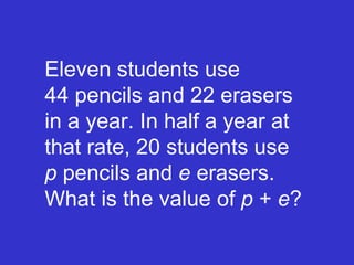 Eleven students use    44 pencils and 22 erasers in a year. In half a year at that rate, 20 students use  p  pencils and  e  erasers. What is the value of  p  +  e ? 