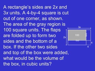 A rectangle’s sides are 2 x  and 3 x  units. A 4-by-4 square is cut out of one corner, as shown. The area of the gray region is 100 square units. The flaps  are folded up to form two  sides and the bottom of a  box. If the other two sides  and top of the box were added, what would be the volume of the box, in cubic units? fold f o l d 3 x 2 x 100 4 4 
