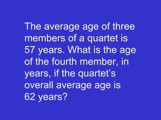 The average age of three members of a quartet is  57 years. What is the age of the fourth member, in years, if the quartet’s overall average age is  62 years? 