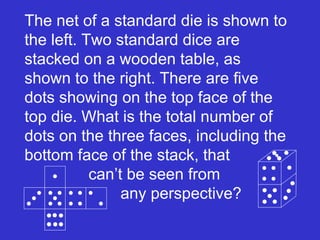 The net of a standard die is shown to the left. Two standard dice are stacked on a wooden table, as shown to the right. There are five dots showing on the top face of the top die. What is the total number of dots on the three faces, including the bottom face of the stack, that  can’t be seen from  any perspective? 