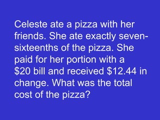 Celeste ate a pizza with her friends. She ate exactly seven-sixteenths of the pizza. She paid for her portion with a  $20 bill and received $12.44 in change. What was the total cost of the pizza? 