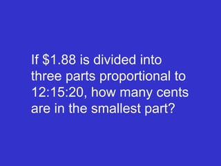 If $1.88 is divided into three parts proportional to 12:15:20, how many cents are in the smallest part? 