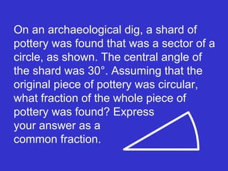 On an archaeological dig, a shard of pottery was found that was a sector of a circle, as shown. The central angle of the shard was 30°. Assuming that the original piece of pottery was circular, what fraction of the whole piece of pottery was found? Express  your answer as a  common fraction. 