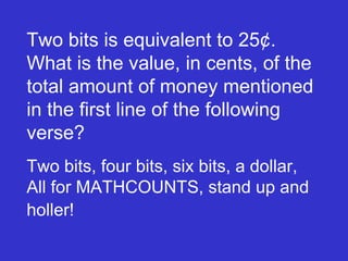 Two bits is equivalent to 25¢.  What is the value, in cents, of the total amount of money mentioned in the first line of the following verse?  Two bits, four bits, six bits, a dollar, All for MATHCOUNTS, stand up and  holler! 