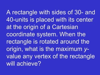 A rectangle with sides of 30- and 40-units is placed with its center at the origin of a Cartesian coordinate system. When the rectangle is rotated around the origin, what is the maximum  y -value any vertex of the rectangle will achieve? 