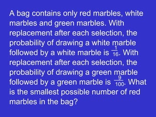 A bag contains only red marbles, white marbles and green marbles. With replacement after each selection, the probability of drawing a white marble followed by a white marble is . With replacement after each selection, the probability of drawing a green marble followed by a green marble is  . What is the smallest possible number of red marbles in the bag? 1 16 9 100 