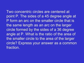 Two concentric circles are centered at point P. The sides of a 45 degree angle at P form an arc on the smaller circle that is the same length as an arc on the larger circle formed by the sides of a 36 degree angle at P. What is the ratio of the area of the smaller circle to the area of the larger circle? Express your answer as a common fraction.  