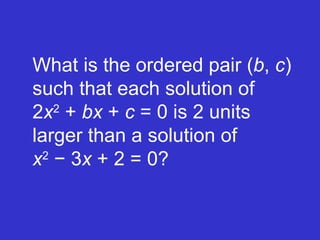 What is the ordered pair ( b ,  c ) such that each solution of  2 x 2  +  bx  +  c  = 0 is 2 units larger than a solution of    x 2  − 3 x  + 2 = 0? 
