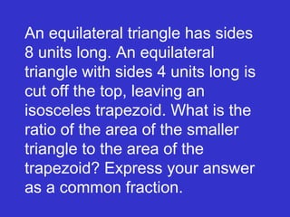 An equilateral triangle has sides 8 units long. An equilateral triangle with sides 4 units long is cut off the top, leaving an isosceles trapezoid. What is the ratio of the area of the smaller triangle to the area of the trapezoid? Express your answer as a common fraction. 