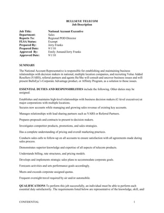 BULLSEYE TELECOM
                                           Job Description

Job Title:               National Account Executive
Department:              Sales
Reports To:              Regional POD Director
FLSA Status:             Exempt
Prepared By:             Jerry Franks
Prepared Date:           9/1/10
Approved By:             Emily Annand/Jerry Franks
Approved Date:           9/1/10


SUMMARY
The National Account Representative is responsible for establishing and maintaining business
relationships with decision makers in national, multiple location companies, and recruiting Value Added
Resellers (VARS), referral partners and agents He/She will consult and uncover business issues and will
present BullsEye’s Corporate Advantage product, or Affinity Program, as a solution to those issues.

ESSENTIAL DUTIES AND RESPONSIBILITIES include the following. Other duties may be
assigned.

Establishes and maintains high-level relationships with business decision makers (C-level executives) at
major corporations with multiple locations.
Secures new accounts while managing and growing sales revenue of existing key accounts.

Manages relationships with lead sharing partners such as VARS or Referral Partners.

Prepares proposals and contracts to present to decision makers.

Investigates competitor products, promotions, and sales strategies.

Has a complete understanding of pricing and overall marketing practices.

Conducts sales calls to follow-up on all accounts to ensure satisfaction with all agreements made during
sales process.

Demonstrates superior knowledge and expertise of all aspects of telecom products.

Understands billing, rate structures, and pricing models.

Develops and implements strategic sales plans to accommodate corporate goals.

Forecasts activities and sets performance goals accordingly.

Meets and exceeds corporate assigned quotas.

Frequent overnight travel required by air and/or automobile.

QUALIFICATIONS To perform this job successfully, an individual must be able to perform each
essential duty satisfactorily. The requirements listed below are representative of the knowledge, skill, and/



CONFIDENTIAL                                                                                       1
 