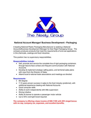 National Account Manager/ Business Development - Packaging

A leading National Plastic Packaging Manufacturer is seeking a National
Accounts/Business Development Manager for their Rigid Packaging Group. The
company produces products that meet the requirements of end-use applications
in the chemicals, coatings and food industries.

This position has no supervisory responsibilities.

Responsibilities include:
  • Sell, promote and service the complete line of rigid packaging containers
     through face-to-face contact and frequent communication with National
     Accounts
  • Develop & implement strategic selling plans, and territorial sales plans
     with input from the Director of Sales
  • Attend local & national trade associations and meetings as directed

Requirements:
  • BS Degree
  • 7-10 years proven success in sales to the food industry (preferred), with
      additional experience dealing with National Accounts
  • Good computer skills
  • Ability to work independently with little supervision
  • Strong initiative
  • Ability & license to operate a passenger motor vehicle
  • Up to 40% overnight travel required

The company is offering a base income of $90-110K with 50% target bonus
with no cap, company car, expenses, and excellent benefits.
 