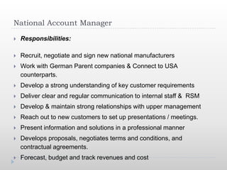 National Account Manager

   Responsibilities:

   Recruit, negotiate and sign new national manufacturers
   Work with German Parent companies & Connect to USA
    counterparts.
   Develop a strong understanding of key customer requirements
   Deliver clear and regular communication to internal staff & RSM
   Develop & maintain strong relationships with upper management
   Reach out to new customers to set up presentations / meetings.
   Present information and solutions in a professional manner
   Develops proposals, negotiates terms and conditions, and
    contractual agreements.
   Forecast, budget and track revenues and cost
 