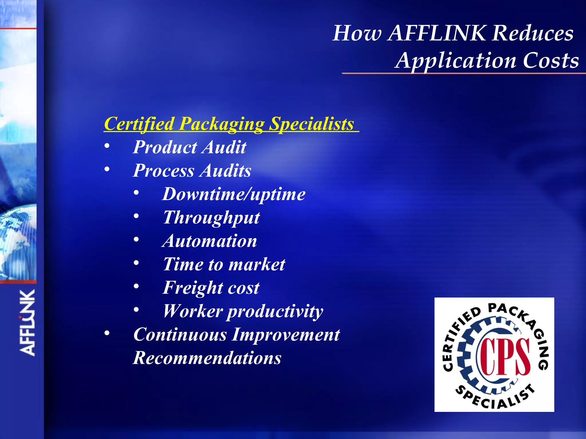 How AFFLINK Reduces
                                Application Costs

Certified Packaging Specialists
• Product Audit
• Process Audits
   • Downtime/uptime
   • Throughput
   • Automation
   • Time to market
   • Freight cost
   • Worker productivity
• Continuous Improvement
   Recommendations
 